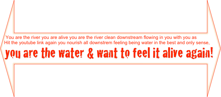 You are the river you are alive you are the river clean downstream flowing in you with you as
Hit the youtube link again you nourish all downstrem feeling being water in the best and only sense,
you are the water & want to feel it alive again! o