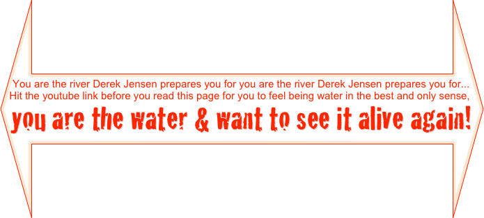 You are the river Derek Jensen prepares you for you are the river Derek Jensen prepares you for...
Hit the youtube link before you read this page for you to feel being water in the best and only sense,
you are the water & want to see it alive again! o